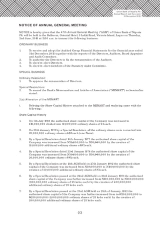 0 3
NOTICE is hereby given that the 47th Annual General Meeting (“AGM”) of Union Bank of Nigeria
Plc will be held in the Ballroom, Oriental Hotel, 3 Lekki Road, Victoria Island, Lagos on Thursday,
2nd June, 20 16 at 11.0 0 a.m. to transact the following business:
ORDINARY BUSINESS
1. To receive and adopt the Audited Group Financial Statements for the financial year ended
31st December, 20 15 together with the reports of the Directors, Auditors, Board Appraiser
and Audit Committee.
2. To authorize the Directors to fix the remuneration of the Auditors.
3. To elect/ re-elect Directors.
4. To elect/ re-elect members of the Statutory Audit Committee.
SPECIAL BUSINESS
Ordinary Resolution:
1. To approve the remuneration of Directors.
Special Resolutions:
2. To amend the Bank's Memorandum and Articles of Association (“MEMART”) as hereinafter
stated:
2(a) Alteration of the MEMART
i. Deleting the Share Capital History attached to the MEMART and replacing same with the
following:
Share Capital History
1. On 7th July 1969 the authorised share capital of the Company was increased to
£10,0 0 0,0 0 0 divided into 10,0 0 0,0 0 0 ordinary shares of £1each.
2. On 28th January 1971by a Special Resolution, all the ordinary shares were converted into
20,0 0 0,0 0 0 ordinary shares of N1each (one Naira).
3. By a Special Resolution dated 10 th January 1977 the authorised share capital of the
Company was increased from N20,0 0 0,0 0 0 to N30,0 0 0,0 0 0 by the creation of
10,0 0 0,0 0 0 additional ordinary shares of N1each.
4. By a Special Resolution dated 23rd January 1978 the authorised share capital of the
Company was increased from N30,0 0 0,0 0 0 to N50,0 0 0,0 0 0 by the creation of
20,0 0 0,0 0 0 ordinary shares of N1each.
5. By a Special Resolution at the 13th AGM held on 27th January 1982 the authorised share
capital of the Company was increased from N50,0 0 0,0 0 0 to N10 0,0 0 0,0 0 0 by the
creation of 50,0 0 0,0 0 0 additional ordinary shares of N1each.
6. By a Special Resolution passed at the 22nd AGM held on 23rd January 1991the authorised
share capital of the Company was further increased from N10 0,0 0 0,0 0 0 to N20 0,0 0 0,0 0 0
(80 0,0 0 0,0 0 0 ordinary shares of 25 kobo each) by the creation of 40 0,0 0 0,0 0 0
additional ordinary shares of 25 kobo each.
7. By a Special Resolution passed at the 23rd AGM held on 29th of January, 1992 the
authorised share capital of the Company was further increased from to N20 0,0 0 0,0 0 0 to
N250,0 0 0,0 0 0 (1,0 0 0,0 0 0,0 0 0 ordinary shares of 25 kobo each) by the creation of
20 0,0 0 0,0 0 0 additional ordinary shares of 25 kobo each.
NOTICE OF ANNUAL GENERAL MEETING
Union Bank of Nigeria Plc
Annual Report and Accounts
31December 20 15
 