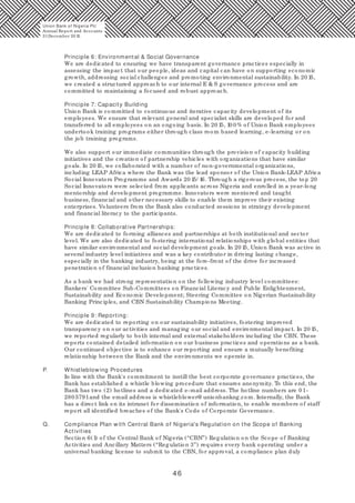 46
Principle 6: Environmental & Social Governance
We are dedicated to ensuring we have transparent governance practices especially in
assessing the impact that our people, ideas and capital can have on supporting economic
growth, addressing social challenges and promoting environmental sustainability. In 20 15,
we created a structured approach to our internal E & S governance process and are
committed to maintaining a focused and robust approach.
Principle 7: Capacity Building
Union Bank is committed to continuous and iterative capacity development of its
employees. We ensure that relevant general and specialist skills are developed for and
transferred to all employees on an ongoing basis. In 20 15, 10 0 % of Union Bank employees
undertook training programs either through class room based learning, e-learning or on
the job training programs.
We also support our immediate communities through the provision of capacity building
initiatives and the creation of partnership vehicles with organizations that have similar
goals. In 20 15, we collaborated with a number of non-governmental organizations,
including LEAP Africa where the Bank was the lead sponsor of the Union Bank-LEAP Africa
Social Innovators Programme and Awards 20 15/ 16. Through a rigorous process, the top 20
Social Innovators were selected from applicants across Nigeria and enrolled in a year-long
mentorship and development programme. Innovators were mentored and taught
business, financial and other necessary skills to enable them improve their existing
enterprises. Volunteers from the Bank also conducted sessions in strategy development
and financial literacy to the participants.
Principle 8: Collaborative Partnerships:
We are dedicated to forming alliances and partnerships at both institutional and sector
level. We are also dedicated to fostering international relationships with global entities that
have similar environmental and social development goals. In 20 15, Union Bank was active in
several industry level initiatives and was a key contributor in driving lasting change,
especially in the banking industry, being at the fore-front of the drive for increased
penetration of financial inclusion banking practices.
As a bank we had strong representation on the following industry level committees:
Bankers' Committee Sub-Committees on Financial Literacy and Public Enlightenment,
Sustainability and Economic Development; Steering Committee on Nigerian Sustainability
Banking Principles, and CBN Sustainability Champions Meeting.
Principle 9: Reporting:
We are dedicated to reporting on our sustainability initiatives, fostering improved
transparency on our activities and managing our social and environmental impact. In 20 15,
we reported regularly to both internal and external stakeholders including the CBN. These
reports contained detailed information on our business practices and operations as a bank.
Our continued objective is to enhance our reporting and ensure a mutually benefiting
relationship between the Bank and the environments we operate in.
P. Whistleblowing Procedures
In line with the Bank's commitment to instill the best corporate governance practices, the
Bank has established a whistle blowing procedure that ensures anonymity. To this end, the
Bank has two (2) hotlines and a dedicated e-mail address. The hotline numbers are 0 1-
280 5791and the email address is whistleblower@ unionbankng.com. Internally, the Bank
has a direct link on its intranet for dissemination of information, to enable members of staff
report all identified breaches of the Bank's Code of Corporate Governance.
Q. Compliance Plan with Central Bank of Nigeria's Regulation on the Scope of Banking
Activities
Section 6(1) of the Central Bank of Nigeria (“CBN”) Regulation on the Scope of Banking
Activities and Ancillary Matters (“Regulation 3”) requires every bank operating under a
universal banking license to submit to the CBN, for approval, a compliance plan duly
Union Bank of Nigeria Plc
Annual Report and Accounts
31December 20 15
 