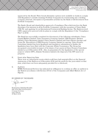 47
Union Bank of Nigeria Plc
Annual Report and Accounts
31December 20 15
approved by the Board. Three broad alternative options were available to banks to comply
with Regulation 3, include retaining Portfolio Companies by restructuring into a holding
company structure, absorption of permissible activities by the Bank or full divestment from
Portfolio Companies.
The Bank's Board and shareholders approved a Compliance Plan which involves the Bank
divesting of its interests in all its Portfolio Companies, with the exception of Union Bank
(UK) Plc. and applying for an International Commercial Banking license. The Bank received
CBN's approval to proceed with its plans to comply with the Regulation 3 (the “Compliance
Plan”) in 20 13.
The Bank has successfully completed its divestment of the following subsidiaries: Union
Capital Markets Limited, Union Assurance Company Limited, UBN Insurance Brokers
Limited, Union Registrars Limited, Union Trustees Limited and Union Homes Savings and
Loans Plc. Divestment of UBN Property Company Limited is ongoing. Union Pension
Custodians Limited has been liquidated and regulatory submissions to finalize the
liquidation have been filed with the Corporate Affairs Commission. The Group has
recognised a receivable in respect of its shares of net assets in Union Pension Custodians
Limited as at 31December 20 15. Also, in preparation for the liquidation of the special
purpose vehicle (SPV), Atlantic Nominees Limited, the disposal of the SPV asset is in
progress.
R. Event after Reporting Date
There were no subsequent events which could have had material effect on the financial
statements of the Bank as at 31December 20 15 and the profit for the year ended on that
date, which have not been adequately provided for or disclosed.
S. Auditors
KPMG Professional Services has indicated its willingness to continue in office as auditors to
the Bank in accordance with Section 357(2) of the Companies and Allied Matters Act of
Nigeria.
BY ORDER OF THE BOARD
Somuyiwa Adedeji Sonubi
FRC/ 20 13/ NBA/ 0 0 0 0 0 0 020 61
Company Secretary
Lagos Nigeria
10 March, 20 16
 