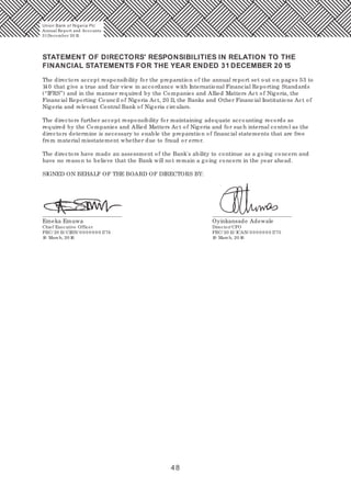 48
STATEMENT OF DIRECTORS' RESPONSIBILITIES IN RELATION TO THE
FINANCIAL STATEMENTS FOR THE YEAR ENDED 31 DECEMBER 20 15
The directors accept responsibility for the preparation of the annual report set out on pages 53 to
140 that give a true and fair view in accordance with International Financial Reporting Standards
(“IFRS”) and in the manner required by the Companies and Allied Matters Act of Nigeria, the
Financial Reporting Council of Nigeria Act, 20 11, the Banks and Other Financial Institutions Act of
Nigeria and relevant Central Bank of Nigeria circulars.
The directors further accept responsibility for maintaining adequate accounting records as
required by the Companies and Allied Matters Act of Nigeria and for such internal control as the
directors determine is necessary to enable the preparation of financial statements that are free
from material misstatement whether due to fraud or error.
The directors have made an assessment of the Bank's ability to continue as a going concern and
have no reason to believe that the Bank will not remain a going concern in the year ahead.
SIGNED ON BEHALF OF THE BOARD OF DIRECTORS BY:
Emeka Emuwa Oyinkansade Adewale
Chief Executive Officer Director/ CFO
FRC/ 20 13/ CIBN/ 0 0 0 0 0 0 0 1774 FRC/ 20 13/ ICAN/ 0 0 0 0 0 0 0 1775
10 March, 20 16 10 March, 20 16
Union Bank of Nigeria Plc
Annual Report and Accounts
31December 20 15
 