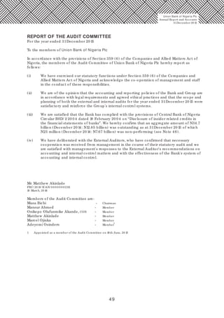 49
REPORT OF THE AUDIT COMMITTEE
For the year ended 31December 20 15
To the members of Union Bank of Nigeria Plc
In accordance with the provisions of Section 359 (6) of the Companies and Allied Matters Act of
Nigeria, the members of the Audit Committee of Union Bank of Nigeria Plc hereby report as
follows:
(i) We have exercised our statutory functions under Section 359 (6) of the Companies and
Allied Matters Act of Nigeria and acknowledge the co-operation of management and staff
in the conduct of these responsibilities.
(ii) We are of the opinion that the accounting and reporting policies of the Bank and Group are
in accordance with legal requirements and agreed ethical practices and that the scope and
planning of both the external and internal audits for the year ended 31December 20 15 were
satisfactory and reinforce the Group's internal control systems.
(iii) We are satisfied that the Bank has complied with the provisions of Central Bank of Nigeria
Circular BSD/ 1/ 20 0 4 dated 18 February 20 0 4 on “Disclosure of insider related credits in
the financial statements of banks”. We hereby confirm that an aggregate amount of N34.7
billion (December 20 14: N12.85 billion) was outstanding as at 31December 20 15 of which
N25 million (December 20 14: N7.67 billion) was non-performing (see Note 46).
(iv) We have deliberated with the External Auditors, who have confirmed that necessary
cooperation was received from management in the course of their statutory audit and we
are satisfied with management's responses to the External Auditor's recommendations on
accounting and internal control matters and with the effectiveness of the Bank's system of
accounting and internal control.
Mr. Matthew Akinlade
FRC/ 20 13/ ICAN/ 0 0 0 0 0 0 02111
10 March, 20 16
Members of the Audit Committee are:
Musa Bichi - Chairman
Mansur Ahmed - Member
Onikepo Olufunmike Akande, CON - Member
Matthew Akinlade - Member
Marcel Ojinka - Member
1
Adeyemi Osindero - Member
1 Appointed as a member of the Audit Committee on 16th June, 20 15
Union Bank of Nigeria Plc
Annual Report and Accounts
31December 20 15
 