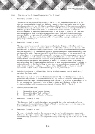 0 5
2(b) Alteration of the Articles of Association (“ the Articles” )
i. Rewording Clause 5 to read:
“Subject to the provisions of Section 141of the Act or any amendments thereto, if at any
time the share capital is divided into different classes of shares, the rights attached to any
class (unless otherwise provided by terms of issue of the shares of that class), may, whether
or not the Company is being wound up, be varied with the consent in writing of the holders
of three-quarters of the issued shares of that class or with the sanction of a special
resolution passed at a separate general meeting of the holders of shares of the class, the
provisions of these Articles relating to general meetings shall apply, but the necessary
quorum shall be two persons at least holding or representing by proxy one-third of the
issued shares of the class and that any holder of shares of the class present in person or by
proxy may demand a poll”.
ii. Rewording Clause 9 to read:
“Every person whose name is entered as a member in the Register of Members shall be
entitled without payment to receive within two months of the allotment and three months
from the date of a transfer (or within such other period as the conditions of the issue shall
provide) a transfer of all his shareholding to an account designated by the shareholder with
the Central Securities Clearing System Plc (“CSCS”) or the delivery of one share certificate
for all his shares or several certificates each for one or more of his shares upon payment for
every certificate of such amount as the Directors shall from time to time determine. Every
notice of share transfer or share certificate shall specify the shares to which it relates and
the amount paid up thereon. Provided that in respect of a share or shares held jointly by
several persons, the Company shall not be bound to issue more than one share certificate or
notice of transfer of the shareholding to more than one shareholder's account with CSCS,
and delivery of a share certificate or evidence of the CSCS transfer of shares to one of
several joint holders shall be sufficient delivery to all the joint holders.”
iii. Deleting from Clause 11: “(Altered by a Special Resolution passed on 12th March, 1979)”
such that the clause reads:
“The Company shall not give, whether directly or indirectly (whether by means of a loan,
guarantee, the provision of security or otherwise) any financial assistance for the purpose
of or in connection with a purchase or subscription made or to be made by any person of or
for any shares in the Company or in its holding company provided that nothing in this
regulation shall prohibit transactions mentioned in Section 159(3) of the Act.”
iv. Deleting from the Articles:
1. Clauses 12 to 15 on 'Lien on Shares'.
2. Clauses 16 to 21on 'Calls on Shares'.
3. Clauses 22 to 27 on 'Transfer of Shares'.
v. Rewording Clause 28 to read:
“The Company shall be entitled to charge a reasonable fee on the registration of every
probate, letter of administration, certificate of death or marriage, power of attorney, notice
in lieu of distringas, or other instrument.”
vi. Rewording Clause 29 to read:
“In case of death of a member, the survivor or survivors where the deceased was a joint
holder and the legal personal representatives of the deceased where he was a sole holder
shall be the only persons recognised by the Company as having any title to his interest in the
shares.”
Union Bank of Nigeria Plc
Annual Report and Accounts
31December 20 15
 