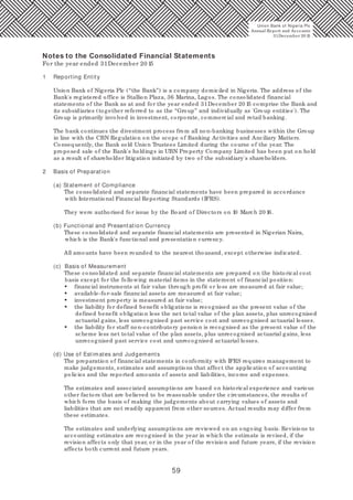59
1 Reporting Entity
Union Bank of Nigeria Plc (“the Bank”) is a company domiciled in Nigeria. The address of the
Bank's registered office is Stallion Plaza, 36 Marina, Lagos. The consolidated financial
statements of the Bank as at and for the year ended 31December 20 15 comprise the Bank and
its subsidiaries (together referred to as the “Group” and individually as 'Group entities'). The
Group is primarily involved in investment, corporate, commercial and retail banking.
The bank continues the divestment process from all non-banking businesses within the Group
in line with the CBN Regulation on the scope of Banking Activities and Anciliary Matters.
Consequently, the Bank sold Union Trustees Limited during the course of the year. The
proposed sale of the Bank's holdings in UBN Property Company Limited has been put on hold
as a result of shareholder litigation initiated by two of the subsidiary's shareholders.
2 Basis of Preparation
(a) Statement of Compliance
The consolidated and separate financial statements have been prepared in accordance
with International Financial Reporting Standards (IFRS).
They were authorised for issue by the Board of Directors on 10 March 20 16.
(b) Functional and Presentation Currency
These consolidated and separate financial statements are presented in Nigerian Naira,
which is the Bank's functional and presentation currency.
All amounts have been rounded to the nearest thousand, except otherwise indicated.
(c) Basis of Measurement
These consolidated and separate financial statements are prepared on the historical cost
basis except for the following material items in the statement of financial position:
• financial instruments at fair value through profit or loss are measured at fair value;
• available-for-sale financial assets are measured at fair value;
• investment property is measured at fair value;
• the liability for defined benefit obligations is recognised as the present value of the
defined benefit obligation less the net total value of the plan assets, plus unrecognised
actuarial gains, less unrecognised past service cost and unrecognised actuarial losses.
• the liability for staff non-contributory pension is recognised as the present value of the
scheme less net total value of the plan assets, plus unrecognised actuarial gains, less
unrecognised past service cost and unrecognised actuarial losses.
(d) Use of Estimates and Judgements
The preparation of financial statements in conformity with IFRS requires management to
make judgements, estimates and assumptions that affect the application of accounting
policies and the reported amounts of assets and liabilities, income and expenses.
The estimates and associated assumptions are based on historical experience and various
other factors that are believed to be reasonable under the circumstances, the results of
which form the basis of making the judgements about carrying values of assets and
liabilities that are not readily apparent from other sources. Actual results may differ from
these estimates.
The estimates and underlying assumptions are reviewed on an ongoing basis. Revisions to
accounting estimates are recognised in the year in which the estimate is revised, if the
revision affects only that year, or in the year of the revision and future years, if the revision
affects both current and future years.
Notes to the Consolidated Financial Statements
For the year ended 31December 20 15
Union Bank of Nigeria Plc
Annual Report and Accounts
31December 20 15
 
