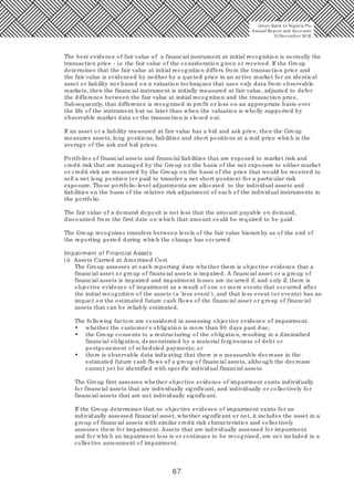 67
The best evidence of fair value of a financial instrument at initial recognition is normally the
transaction price - i.e the fair value of the consideration given or received. If the Group
determines that the fair value at initial recognition differs from the transaction price and
the fair value is evidenced by neither by a quoted price in an active market for an identical
asset or liability nor based on a valuation techniques that uses only data from observable
markets, then the financial instrument is initially measured at fair value, adjusted to defer
the difference between the fair value at initial recognition and the transaction price,
Subsequently, that difference is recognised in profit or loss on an appropriate basis over
the life of the instrument but no later than when the valuation is wholly supported by
observable market data or the transaction is closed out.
If an asset or a liability measured at fair value has a bid and ask price, then the Group
measures assets, long positions, liabilities and short positions at a mid price which is the
average of the ask and bid prices.
Portfolios of financial assets and financial liabilities that are exposed to market risk and
credit risk that are managed by the Group on the basis of the net exposure to either market
or credit risk are measured by the Group on the basis of the price that would be received to
sell a net long position (or paid to transfer a net short position) for a particular risk
exposure. Those portfolio-level adjustments are allocated to the individual assets and
liabilities on the basis of the relative risk adjustment of each of the individual instruments in
the portfolio.
The fair value of a demand deposit is not less that the amount payable on demand,
discounted from the first date on which that amount could be required to be paid.
The Group recognises transfers between levels of the fair value hierarchy as of the end of
the reporting period during which the change has occurred.
Impairment of Financial Assets
(i) Assets Carried at Amortised Cost
The Group assesses at each reporting date whether there is objective evidence that a
financial asset or group of financial assets is impaired. A financial asset or a group of
financial assets is impaired and impairment losses are incurred if, and only if, there is
objective evidence of impairment as a result of one or more events that occurred after
the initial recognition of the assets (a 'loss event'), and that loss event (or events) has an
impact on the estimated future cash flows of the financial asset or group of financial
assets that can be reliably estimated.
The following factors are considered in assessing objective evidence of impairment:
• whether the customer's obligation is more than 90 days past due;
• the Group consents to a restructuring of the obligation, resulting in a diminished
financial obligation, demonstrated by a material forgiveness of debt or
postponement of scheduled payments; or
• there is observable data indicating that there is a measurable decrease in the
estimated future cash flows of a group of financial assets, although the decrease
cannot yet be identified with specific individual financial assets.
The Group first assesses whether objective evidence of impairment exists individually
for financial assets that are individually significant, and individually or collectively for
financial assets that are not individually significant.
If the Group determines that no objective evidence of impairment exists for an
individually assessed financial asset, whether significant or not, it includes the asset in a
group of financial assets with similar credit risk characteristics and collectively
assesses them for impairment. Assets that are individually assessed for impairment
and for which an impairment loss is or continues to be recognised, are not included in a
collective assessment of impairment.
Union Bank of Nigeria Plc
Annual Report and Accounts
31December 20 15
 