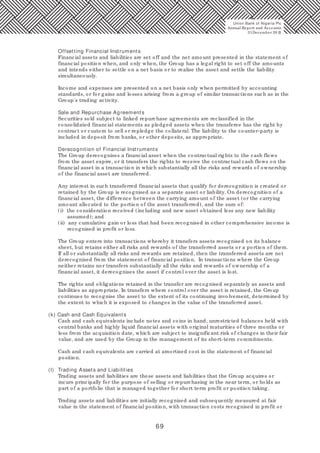 69
Offsetting Financial Instruments
Financial assets and liabilities are set off and the net amount presented in the statement of
financial position when, and only when, the Group has a legal right to set off the amounts
and intends either to settle on a net basis or to realise the asset and settle the liability
simultaneously.
Income and expenses are presented on a net basis only when permitted by accounting
standards, or for gains and losses arising from a group of similar transactions such as in the
Group's trading activity.
Sale and Repurchase Agreements
Securities sold subject to linked repurchase agreements are reclassified in the
consolidated financial statements as pledged assets when the transferee has the right by
contract or custom to sell or repledge the collateral. The liability to the counter-party is
included in deposit from banks, or other deposits, as appropriate.
Derecognition of Financial Instruments
The Group derecognises a financial asset when the contractual rights to the cash flows
from the asset expire, or it transfers the rights to receive the contractual cash flows on the
financial asset in a transaction in which substantially all the risks and rewards of ownership
of the financial asset are transferred.
Any interest in such transferred financial assets that qualify for derecognition is created or
retained by the Group is recognised as a separate asset or liability. On derecognition of a
financial asset, the difference between the carrying amount of the asset (or the carrying
amount allocated to the portion of the asset transferred), and the sum of:
(i) the consideration received (including and new asset obtained less any new liability
assumed); and
(ii) any cumulative gain or loss that had been recognised in other comprehensive income is
recognised in profit or loss.
The Group enters into transactions whereby it transfers assets recognised on its balance
sheet, but retains either all risks and rewards of the transferred assets or a portion of them.
If all or substantially all risks and rewards are retained, then the transferred assets are not
derecognised from the statement of financial position. In transactions where the Group
neither retains nor transfers substantially all the risks and rewards of ownership of a
financial asset, it derecognises the asset if control over the asset is lost.
The rights and obligations retained in the transfer are recognised separately as assets and
liabilities as appropriate. In transfers where control over the asset is retained, the Group
continues to recognise the asset to the extent of its continuing involvement, determined by
the extent to which it is exposed to changes in the value of the transferred asset.
(k) Cash and Cash Equivalents
Cash and cash equivalents include notes and coins in hand, unrestricted balances held with
central banks and highly liquid financial assets with original maturities of three months or
less from the acquisition date, which are subject to insignificant risk of changes in their fair
value, and are used by the Group in the management of its short-term commitments.
Cash and cash equivalents are carried at amortised cost in the statement of financial
position.
(l) Trading Assets and Liabilities
Trading assets and liabilities are those assets and liabilities that the Group acquires or
incurs principally for the purpose of selling or repurchasing in the near term, or holds as
part of a portfolio that is managed together for short term profit or position taking.
Trading assets and liabilities are initially recognised and subsequently measured at fair
value in the statement of financial position, with transaction costs recognised in profit or
Union Bank of Nigeria Plc
Annual Report and Accounts
31December 20 15
 