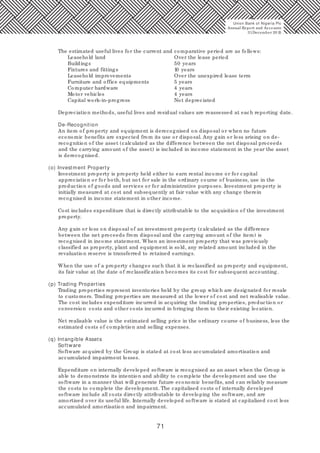71
The estimated useful lives for the current and comparative period are as follows:
Leasehold land Over the lease period
Buildings 50 years
Fixtures and fittings 10 years
Leasehold improvements Over the unexpired lease term
Furniture and office equipments 5 years
Computer hardware 4 years
Motor vehicles 4 years
Capital work-in-progress Not depreciated
Depreciation methods, useful lives and residual values are reassessed at each reporting date.
De-Recognition
An item of property and equipment is derecognised on disposal or when no future
economic benefits are expected from its use or disposal. Any gain or loss arising on de-
recognition of the asset (calculated as the difference between the net disposal proceeds
and the carrying amount of the asset) is included in income statement in the year the asset
is derecognised.
(o) Investment Property
Investment property is property held either to earn rental income or for capital
appreciation or for both, but not for sale in the ordinary course of business, use in the
production of goods and services or for administrative purposes. Investment property is
initially measured at cost and subsequently at fair value with any change therein
recognised in income statement in other income.
Cost includes expenditure that is directly attributable to the acquisition of the investment
property.
Any gain or loss on disposal of an investment property (calculated as the difference
between the net proceeds from disposal and the carrying amount of the item) is
recognised in income statement. When an investment property that was previously
classified as property, plant and equipment is sold, any related amount included in the
revaluation reserve is transferred to retained earnings.
When the use of a property changes such that it is reclassified as property and equipment,
its fair value at the date of reclassification becomes its cost for subsequent accounting.
(p) Trading Properties
Trading properties represent inventories held by the group which are designated for resale
to customers. Trading properties are measured at the lower of cost and net realisable value.
The cost includes expenditure incurred in acquiring the trading properties, production or
conversion costs and other costs incurred in bringing them to their existing location.
Net realisable value is the estimated selling price in the ordinary course of business, less the
estimated costs of completion and selling expenses.
(q) Intangible Assets
Software
Software acquired by the Group is stated at cost less accumulated amortisation and
accumulated impairment losses.
Expenditure on internally developed software is recognised as an asset when the Group is
able to demonstrate its intention and ability to complete the development and use the
software in a manner that will generate future economic benefits, and can reliably measure
the costs to complete the development. The capitalised costs of internally developed
software include all costs directly attributable to developing the software, and are
amortised over its useful life. Internally developed software is stated at capitalised cost less
accumulated amortisation and impairment.
Union Bank of Nigeria Plc
Annual Report and Accounts
31December 20 15
 