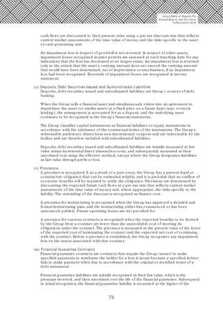 73
cash flows are discounted to their present value using a pre-tax discount rate that reflects
current market assessments of the time value of money and the risks specific to the asset
or cash generating unit.
An impairment loss in respect of goodwill is not reversed. In respect of other assets,
impairment losses recognised in prior periods are assessed at each reporting date for any
indications that the loss has decreased or no longer exists. An impairment loss is reversed
only to the extent that the asset's carrying amount does not exceed the carrying amount
that would have been determined, net of depreciation or amortisation, if no impairment
loss had been recognised. Reversals of impairment losses are recognised in income
statement.
(u) Deposits, Debt Securities Issued and Surbordinated Liabilities
Deposits, debt securities issued and subordinated liabilities are Group's sources of debt
funding.
When the Group sells a financial asset and simultaneously enters into an agreement to
repurchase the asset (or similar asset) at a fixed price on a future date) repo or stock
lending), the arrangement is accounted for as a deposit, and the underlying asset
continues to be recognised in the Group's financial statements.
The Group classifies capital instruments as financial liabilities or equity instruments in
accordance with the substance of the contractual terms of the instruments. The Group's
redeemable preference shares bear non-discretionary coupons and are redeemable by the
holder, and are therefore included with subordinated liabilities.
Deposits, debt securities issued and subordinated liabilities are initially measured at fair
value minus incremental direct transaction costs, and subsequently measured at their
amortised cost using the effective method, except where the Group designates liabilities
at fair value through profit or loss.
(v) Provisions
A provision is recognised if, as a result of a past event, the Group has a present legal or
constructive obligation that can be estimated reliably, and it is probable that an outflow of
economic benefits will be required to settle the obligation. Provisions are determined by
discounting the expected future cash flows at a pre-tax rate that reflects current market
assessments of the time value of money and, where appropriate, the risks specific to the
liability. The unwinding of the discount is recognised as finance cost.
A provision for restructuring is recognised when the Group has approved a detailed and
formal restructuring plan, and the restructuring either has commenced or has been
announced publicly. Future operating losses are not provided for.
A provision for onerous contracts is recognised when the expected benefits to be derived
by the Group from a contract are lower than the unavoidable cost of meeting its
obligations under the contract. The provision is measured at the present value of the lower
of the expected cost of terminating the contract and the expected net cost of continuing
with the contract. Before a provision is established, the Group recognises any impairment
loss on the assets associated with that contract.
(w) Financial Guarantee Contracts
Financial guarantee contracts are contracts that require the Group (issuer) to make
specified payments to reimburse the holder for a loss it incurs because a specified debtor
fails to make payment when due in accordance with the original or modified terms of a
debt instrument.
Financial guarantee liabilities are initially recognised at their fair value, which is the
premium received, and then amortised over the life of the financial guarantee. Subsequent
to initial recognition, the financial guarantee liability is measured at the higher of the
Union Bank of Nigeria Plc
Annual Report and Accounts
31December 20 15
 