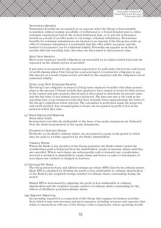 75
Termination Benefits
Termination benefits are recognised as an expense when the Group is demonstrably
committed, without realistic possibility of withdrawal, to a formal detailed plan to either
terminate employment before the normal retirement date, or to provide termination
benefit as a result of an offer made to encourage voluntary redundancy. Termination
benefits for voluntary redundancies are treated as an expense if the Group has made an
offer of voluntary redundancy, it is probable that the offer will be accepted, and the
number of acceptance can be estimated reliably. If benefits are payable more than 12
months after the reporting date, then they are discounted to their present value.
Short-Term Benefits
Short-term employee benefit obligations are measured on an undiscounted basis and are
expensed as the related service is provided.
A provision is recognised for the amount expected to be paid under short-term cash bonus
or profit-sharing plans if the Group has a present legal or constructive obligation to pay
this amount as a result of past service provided by the employee and the obligation can be
estimated reliably.
Other Long-Term Employee Benefits
The Group's net obligation in respect of long-term employee benefits other than pension
plans is the amount of future benefit that employees have earned in return for their service
in the current and prior periods; that benefit is discounted to determine its present value,
and the fair value of any related assets is deducted. The discount rate is the yield at the
reporting date on government bonds that have maturity dates approximating the terms of
the Group's obligations where relevant. The calculation is performed using the projected
unit credit method. Any actuarial gains or losses are recognised in profit or loss in the
period in which they arise.
(y) Share Capital and Reserves
Share Issue Costs
Incremental costs directly attributable to the issue of an equity instrument are deducted
from the initial measurement of the equity instruments.
Dividend on Ordinary Shares
Dividends on the Bank's ordinary shares are recognised in equity in the period in which
they are paid or, if earlier, approved by the Bank's shareholders.
Treasury Shares
Where the Bank or any member of the Group purchases the Bank's share capital, the
consideration paid is deducted from the shareholders' equity as treasury shares until they
are cancelled. Where such shares are subsequently sold or reissued, any consideration
received is included in shareholders' equity. Gains and losses on sales or redemption of
own shares are credited or charged to reserves.
(z) Earnings Per Share
The Group presents basic and diluted earnings per share (EPS) data for its ordinary shares.
Basic EPS is calculated by dividing the profit or loss attributable to ordinary shareholders
of the Bank by the weighted average number of ordinary shares outstanding during the
period.
Diluted EPS is determined by adjusting the profit or loss attributable to ordinary
shareholders and the weighted average number of ordinary shares outstanding for the
effects of all dilutive potential ordinary shares.
(aa) Segment Reporting
An operating segment is a component of the Group that engages in business activities
from which it may earn revenues and incur expenses, including revenues and expenses that
relate to transactions with any of the Group's other components, whose operating results
Union Bank of Nigeria Plc
Annual Report and Accounts
31December 20 15
 