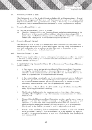 07
xv. Rewording Clause 56 to read:
“The Chairman, if any, of the Board of Directors shall preside as Chairman at every General
Meeting of the Company, or if there is no such Chairman, or if he shall not be present within
thirty minutes after the time appointed for the holding of the meeting or is unwilling to act,
the Directors present shall elect one of their numbers to be the chairman of the meeting”.
xvi. Rewording Clause 80 (a) to read:
The Directors' tenure of office shall be as follows:
(a) The Chief Executive Officer and Executive Directors shall upon appointment to the
Board, serve in the respective offices until they attain the retirement age of 60
years, subject to the terms of engagement contained in their respective contract(s)
of Executive Employment, statutory and or regulatory directives.
xvii. Rewording Clause 91to read:
“The Directors to retire in every year shall be those who have been longest in office since
their last election, but as between persons who became Directors on the same day those to
retire shall (unless otherwise agreed amongst the Directors) be determined by the
precedence of their surnames in alphabetical order.”
xviii. Rewording Clause 95 to read:
“The Company may from time to time by ordinary resolution increase or reduce the number
of Directors generally, and may not determine in what rotation the increased or reduced
number is to go out of office”.
xix. To insert the following clauses after Clause 10 0 in the section on 'Proceedings of Directors'
which would read:
1. A Director may attend and participate at Board of Directors or Board Committee
meetings by physical attendance or attendance by means of video, telephone, or
any other electronic communication mode that allows the Director to hear and be
heard in his participation in deliberations of the meeting.
2. A Director attending a meeting by any electronic communication mode shall count
to form the quorum at the meeting and any resolution passed with votes cast by
such Director shall be valid as if the resolution was passed at a Board or Board
Committee meeting at which such Director was physically present.
3. The Chairman of the Board or a Board Committee may only Chair a meeting while
being physically present at such meeting.
4. The Directors shall determine the maximum number of meetings a Director may
attend by video, telephone, or any other electronic communication modes within a
financial year.
5. Notice of Board of Directors or Board Committee meetings may be served on every
Director or Alternate Director either personally or by dispatching the notice by post
or courier or by electronic mail (excepting short mail service and social media
platforms) to the given addresses provided that for notices to be served outside
Nigeria such notice shall be given only by post, courier or electronic mail.
6. Where a notice is served by post or courier, service is deemed to have been effected
at the expiration of seven (7) days from the time the notice is posted and a notice
served by electronic mail is deemed to have been effected at the time the electronic
mail is despatched.
Union Bank of Nigeria Plc
Annual Report and Accounts
31December 20 15
 