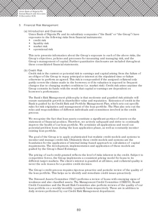 80
5 Financial Risk Management
(a) Introduction and Overview
Union Bank of Nigeria Plc and its subsidiary companies (”the Bank” or “the Group”) have
exposures to the following risks from financial instruments:
• credit risk
• liquidity risk
• market risk
• operational risk
This note presents information about the Group's exposure to each of the above risks, the
Group's objectives, policies and processes for measuring and managing risk, and the
Group's management of capital. Further quantitative disclosures are included throughout
these consolidated financial statements.
(b) Credit Risk
Credit risk is the current or potential risk to earnings and capital arising from the failure of
an obligor of the Group to repay principal or interest at the stipulated time or failure
otherwise to perform as agreed. This risk is compounded if the assigned collateral only
partly covers the claims made to the borrower, or if its valuation is exposed to frequent
changes due to changing market conditions (i.e. market risk). Credit risk arises anytime the
Group commits its funds with the result that capital or earnings are dependent on
borrower's performance.
The Bank's Risk Management philosophy is that moderate and guarded risk attitude will
ensure sustainable growth in shareholder value and reputation. Extension of credit in the
Bank is guided by its Credit Risk and Portfolio Management Plan, which sets out specific
rules for risk origination and management of the loan portfolio. The Plan also sets out the
roles and responsibilities of different individuals and committees involved in the credit
process.
We recognize the fact that loan assets constitute a significant portion of assets on the
statement of financial position. Therefore, we actively safeguard and strive to continually
improve the health of our loan portfolio. We scrutinize all applications and weed out
potential problem loans during the loan application phase, as well as constantly monitor
existing loan portfolio.
The goal of the Group is to apply sophisticated but realistic credit models and systems to
monitor and manage credit risk. Ultimately these credit models and systems are the
foundation for the application of internal rating-based approach to calculation of capital
requirements. The development, implementation and application of these models are
guided by the Group's Basel II strategy.
The pricing of each credit granted reflects the level of risks inherent in the credit. Subject to
competitive forces, the Group implements a consistent pricing model for loans to its
different target markets. The client's interest is guarded at all times, and collateral quality is
never the sole reason for a positive credit decision.
The Group's credit process requires rigorous proactive and periodic review of the quality of
the loan portfolio. This helps us to identify and remediate credit issues proactively.
The Stressed Assets Committee (SAC) performs a review of loans with emerging signs of
weakness and also classified assets. The Management Credit Committee (CRECO), Board
Credit Committee and the Board Risk Committee also perform reviews of the quality of our
loan portfolio on a weekly/ monthly / quarterly basis respectively. These are in addition to
daily reviews performed by our Credit Risk Management department.
Union Bank of Nigeria Plc
Annual Report and Accounts
31December 20 15
 