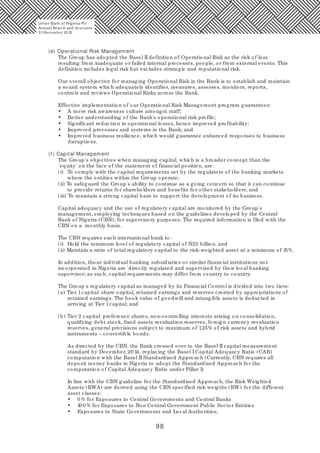 98
(e) Operational Risk Management
The Group has adopted the Basel II definition of Operational Risk as the risk of loss
resulting from inadequate or failed internal processes, people, or from external events. This
definition includes legal risk but excludes strategic and reputational risk.
Our overall objective for managing Operational Risk in the Bank is to establish and maintain
a sound system which adequately identifies, measures, assesses, monitors, reports,
controls and reviews Operational Risks across the Bank.
Effective implementation of our Operational Risk Management program guarantees:
• A more risk awareness culture amongst staff;
• Better understanding of the Bank's operational risk profile;
• Significant reduction in operational losses, hence improved profitability;
• Improved processes and systems in the Bank; and
• Improved business resilience, which would guarantee enhanced responses to business
disruptions.
(f) Capital Management
The Group's objectives when managing capital, which is a broader concept than the
'equity' on the face of the statement of financial position, are:
(i) To comply with the capital requirements set by the regulators of the banking markets
where the entities within the Group operate;
(ii) To safeguard the Group's ability to continue as a going concern so that it can continue
to provide returns for shareholders and benefits for other stakeholders; and
(iii) To maintain a strong capital base to support the development of its business.
Capital adequacy and the use of regulatory capital are monitored by the Group's
management, employing techniques based on the guidelines developed by the Central
Bank of Nigeria (CBN), for supervisory purposes. The required information is filed with the
CBN on a monthly basis.
The CBN requires each international bank to:
(i) Hold the minimum level of regulatory capital of N25 billion, and
(ii) Maintain a ratio of total regulatory capital to the risk-weighted asset at a minimum of 15%.
In addition, those individual banking subsidiaries or similar financial institutions not
incorporated in Nigeria are 'directly regulated and supervised by their local banking
supervisor; as such, capital requirements may differ from country to country.
The Group's regulatory capital as managed by its Financial Control is divided into two tiers:
(a) Tier 1capital: share capital, retained earnings and reserves created by appropriations of
retained earnings. The book value of goodwill and intangible assets is deducted in
arriving at Tier 1capital; and
(b) Tier 2 capital: preference shares, non-controlling interests arising on consolidation,
qualifying debt stock, fixed assets revaluation reserves, foreign currency revaluation
reserves, general provisions subject to maximum of 1.25% of risk assets and hybrid
instruments – convertible bonds.
As directed by the CBN, the Bank crossed over to the Basel II capital measurement
standard by December, 20 14, replacing the Basel I Capital Adequacy Ratio (CAR)
computation with the Basel II Standardised Approach (Currently, CBN requires all
deposit money banks in Nigeria to adopt the Standardised Approach for the
computation of Capital Adequacy Ratio under Pillar 1)
In line with the CBN guideline for the Standardised Approach, the Risk Weighted
Assets (RWA) are derived using the CBN specified risk weigths (RW) for the different
asset classes:
• 0 % for Exposures to Central Governments and Central Banks
• 10 0 % for Exposures to Non Central Government Public Sector Entities
• Exposures to State Governments and Local Authorities;
Union Bank of Nigeria Plc
Annual Report and Accounts
31December 20 15
 