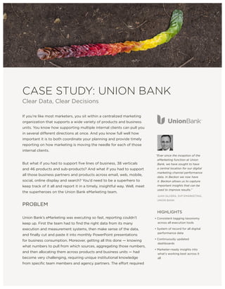 CASE STUDY: UNION BANK
Clear Data, Clear Decisions
If you’re like most marketers, you sit within a centralized marketing
organization that supports a wide variety of products and business
units. You know how supporting multiple internal clients can pull you
in several different directions at once. And you know full well how
important it is to both coordinate your planning and provide timely
reporting on how marketing is moving the needle for each of those
internal clients.
But what if you had to support five lines of business, 38 verticals
and 46 products and sub-products? And what if you had to support
all those business partners and products across email, web, mobile,
social, online display and search? You’d need to be a superhero to
keep track of it all and report it in a timely, insightful way. Well, meet
the superheroes on the Union Bank eMarketing team.
PROBLEM
Union Bank’s eMarketing was executing so fast, reporting couldn’t
keep up. First the team had to find the right data from its many
execution and measurement systems, then make sense of the data,
and finally cut and paste it into monthly PowerPoint presentations
for business consumption. Moreover, getting all this done — knowing
what numbers to pull from which sources, aggregating those numbers,
and then allocating them across products and business units — had
become very challenging, requiring unique institutional knowledge
from specific team members and agency partners. The effort required
“Ever since the inception of the
eMarketing function at Union
Bank, we have sought to have
a central location for our digital
marketing channel performance
data. In Beckon we now have
it. Beckon allows us to capture
important insights that can be
used to improve results.”
JUAN SILVERA, SVP EMARKETING,
UNION BANK
HIGHLIGHTS
• Consistent tagging taxonomy
across all execution tools
• System of record for all digital
performance data
• Continuously updated
dashboards
• Marketer-ready insights into
what’s working best across it
all
 