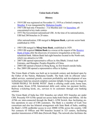 Union bank of india
History
1919 UBI was registered on November 11, 1919 as a limited company in
Mumbai. It was inaugurated by Mahatma Gandhi.
1947 UBI had only 4 branches - 3 in Mumbai and 1 in Saurashtra, all
concentrated in key trade centres.
1975 The Government nationalized UBI. At the time of its nationalization,
UBI had 240 branches in 28 states.
After nationalization, UBI merged in Belgaum Bank, a private sector bank
established in 1930.
1985 UBI merged in Miraj State Bank, established in 1929.
1999 UBI acquired Sikkim Bank in a rescue at the request of the Reserve
Bank of India after the discovery of extensive irregularities at the non-
scheduled bank. Sikkim Bank had eight branches located in the North-east,
which was attractive to UBI.
2007 UBI opened representative offices in Abu Dhabi, United Arab
Emirates, and Shanghai, Peoples Republic of China.
2008 UBI opened a branch in Hong Kong, its first branch outside India.
Dec 2009 UBI opened a representative office in Sydney
The Union Bank of India was built up in twentieth century and declared open by
the Father of the Nation, Mahatama Gandhi. The bank with its efficient value-
added services, sustained growth, consistent profitability and development of new
technologies bank has ensured complete customer delight, living up to its image of,
“GOOD PEOPLE TO BANK WITH”. Bank is offering credit cards, home loan,
union demat, Kisan ATM, International debit card, online tax payment facility,
Railway e-ticketing kiosk, etc., services to its customers through core banking
solution.
The Union Bank of India has 2261 branches out which 1031 branches are under
CBS. Presently 939 ATMs spread out across India both Onsite and Offsite. All the
ATMs are inter-connected through the Bank’s ATM Switch, thus facilitating on-
line operations in case of CBS customers. The Bank is a member of Cash Tree
consortium and also has bilateral arrangement with State Bank of India, enabling
the Bank’s ATM cardholder access to over 20000 ATMs across the country. UBI
Net connects 65 Offices and 984 branches located in 323 centers, facilitating
speedier transmission of MIS data (Network Map). The network also facilitates the
 