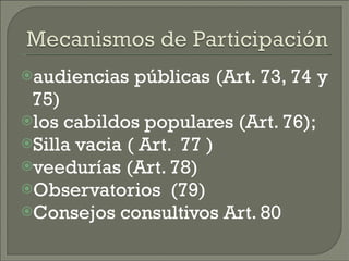 audiencias públicas (Art. 73, 74 y 75)  los cabildos populares (Art. 76);  Silla vacia ( Art.  77 )  veedurías (Art. 78) Observatorios  (79) Consejos consultivos Art. 80 