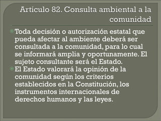 Toda decisión o autorización estatal que pueda afectar al ambiente deberá ser consultada a la comunidad, para lo cual se informará amplia y oportunamente. El sujeto consultante será el Estado. El Estado valorará la opinión de la comunidad según los criterios establecidos en la Constitución, los instrumentos internacionales de derechos humanos y las leyes. 