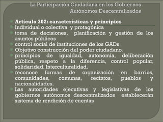Artículo 302: características y principios Individual o colectiva  y protagónica  toma de decisiones,  planificación y gestión de los asuntos públicos control social de instituciones de los GADs  Objetivo construcción del poder ciudadano. principios de igualdad, autonomía, deliberación pública, respeto a la diferencia, control popular, solidaridad, Interculturalidad. reconoce formas de organización en barrios, comunidades, comunas, recintos, pueblos y nacionalidades. Las autoridades ejecutivas y legislativas de los gobiernos autónomos descentralizados  establecerán sistema de rendición de cuentas  