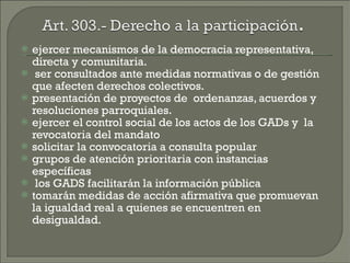 ejercer mecanismos de la democracia representativa, directa y comunitaria. ser consultados ante medidas normativas o de gestión que afecten derechos colectivos. presentación de proyectos de  ordenanzas, acuerdos y resoluciones parroquiales.  ejercer el control social de los actos de los GADs y  la revocatoria del mandato  solicitar la convocatoria a consulta popular grupos de atención prioritaria con instancias específicas  los GADS facilitarán la información pública tomarán medidas de acción afirmativa que promuevan la igualdad real a quienes se encuentren en desigualdad. 