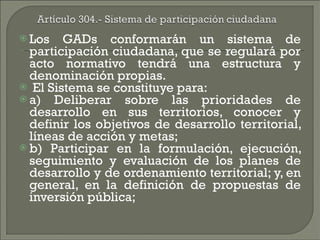 Los GADs conformarán un sistema de participación ciudadana, que se regulará por acto normativo tendrá una estructura y denominación propias. El Sistema se constituye para: a) Deliberar sobre las prioridades de desarrollo en sus territorios, conocer y definir los objetivos de desarrollo territorial, líneas de acción y metas; b) Participar en la formulación, ejecución, seguimiento y evaluación de los planes de desarrollo y de ordenamiento territorial; y, en general, en la definición de propuestas de inversión pública; 