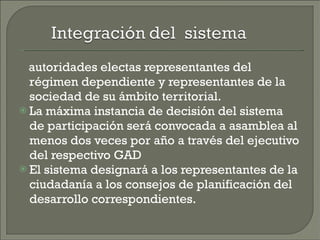 autoridades electas representantes del régimen dependiente y representantes de la sociedad de su ámbito territorial. La máxima instancia de decisión del sistema de participación será convocada a asamblea al menos dos veces por año a través del ejecutivo del respectivo GAD  El sistema designará a los representantes de la ciudadanía a los consejos de planificación del desarrollo correspondientes. 