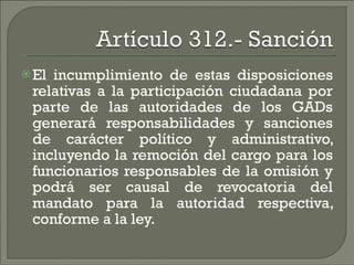 El incumplimiento de estas disposiciones relativas a la participación ciudadana por parte de las autoridades de los GADs generará responsabilidades y sanciones de carácter político y administrativo, incluyendo la remoción del cargo para los funcionarios responsables de la omisión y podrá ser causal de revocatoria del mandato para la autoridad respectiva, conforme a la ley. 