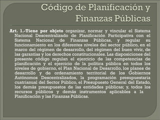 Art. 1.-Tiene por objeto  organizar, normar y vincular el Sistema Nacional Descentralizado de Planificación Participativa con el Sistema Nacional de Finanzas Públicas, y regular su funcionamiento en los diferentes niveles del sector público, en el marco del régimen de desarrollo, del régimen del buen vivir, de las garantías y los derechos constitucionales. Las disposiciones del presente código regulan el ejercicio de las competencias de planificación y el ejercicio de la política pública en todos los niveles de gobierno, el Plan Nacional de Desarrollo, los planes de desarrollo y de ordenamiento territorial de los Gobiernos Autónomos Descentralizados, la programación presupuestaria cuatrianual del Sector Público, el Presupuesto General del Estado, los demás presupuestos de las entidades públicas; y, todos los recursos públicos y demás instrumentos aplicables a la  Planificación y las Finanzas Públicas. 