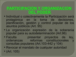 PARTICIPACIÓN Y ORGANIZACIÒN DEL PODER  Individual o colectivamente la Participaciòn serà protagònica en la toma de decisiones, planificaciòn, gestiòn y control popular de los asuntos pùblicos (Art. 95) ‏ La organizaciòn expresiòn de la soberanìa popular para su autodeterminaciòn (Art.96)  Faculta  presentar proyectos de ley, ordenanzas  reformas constitucionales y consultas populares (Art.103-442 y 104) ‏ Revocar el mandato de cualquier autoridad (Art. 105) ‏ 