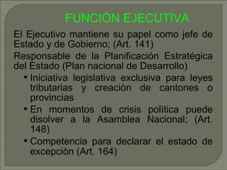 El Ejecutivo mantiene su papel como jefe de Estado y de Gobierno; (Art. 141) ‏ Responsable de la Planificación Estratégica del Estado (Plan nacional de Desarrollo) ‏ Iniciativa legislativa exclusiva para leyes tributarias y creaciòn de cantones o provincias En momentos de crisis polìtica puede disolver a la Asamblea Nacional; (Art. 148) ‏ Competencia para declarar el estado de excepciòn (Art. 164) ‏ FUNCIÓN EJECUTIVA   
