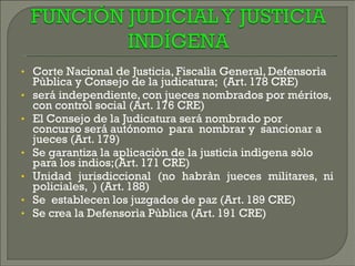 Corte Nacional de Justicia, Fiscalìa General, Defensorìa Pùblica y Consejo de la judicatura;  (Art. 178 CRE)  será independiente, con jueces nombrados por méritos, con control social (Art. 176 CRE)‏ El Consejo de la Judicatura será nombrado por concurso será autónomo  para  nombrar y  sancionar a jueces (Art. 179)  Se garantiza la aplicaciòn de la justicia indìgena sòlo para los indios;(Art. 171 CRE)‏ Unidad jurisdiccional (no habràn jueces militares, ni policiales,  ) (Art. 188)‏ Se  establecen los juzgados de paz (Art. 189 CRE)‏ Se crea la Defensorìa Pùblica (Art. 191 CRE)  
