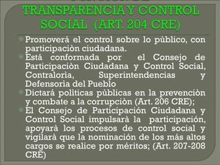 Promoverá el control sobre lo pùblico, con participaciòn ciudadana.  Está conformada por  el Consejo de Participaciòn Ciudadana y Control Social, Contralorìa, Superintendencias y Defensorìa del Pueblo  Dictará polìticas pùblicas en la prevenciòn y combate a la corrupciòn (Art. 206 CRE);  El Consejo de Participación Ciudadana y Control Social impulsarà la  participación, apoyarà los procesos de control social y vigilarà que la nominación de los más altos cargos se realice por méritos; (Art. 207-208 CRE)  