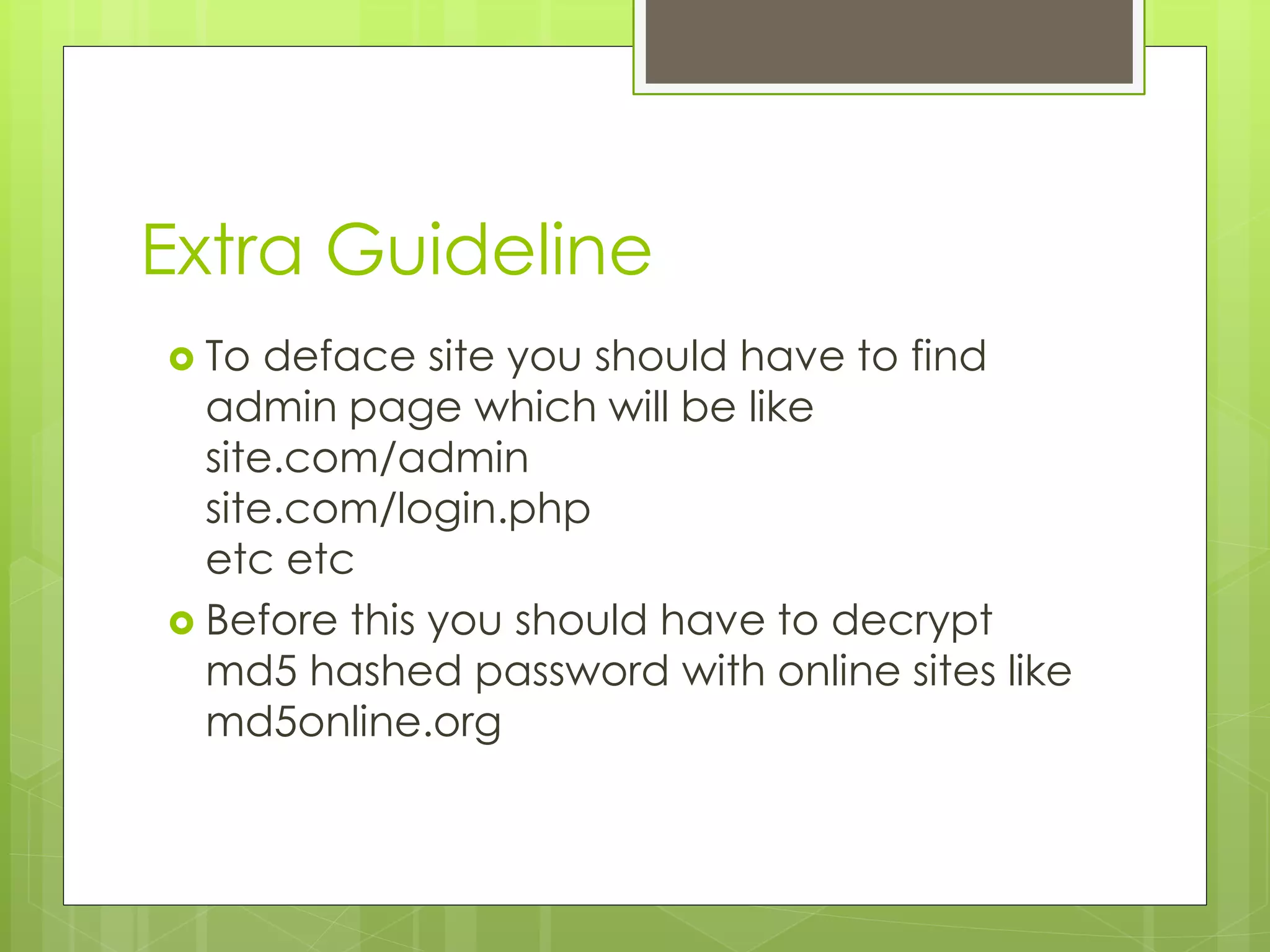 Extra Guideline  To deface site you should have to find admin page which will be like site.com/admin site.com/login.php etc etc  Before this you should have to decrypt md5 hashed password with online sites like md5online.org 