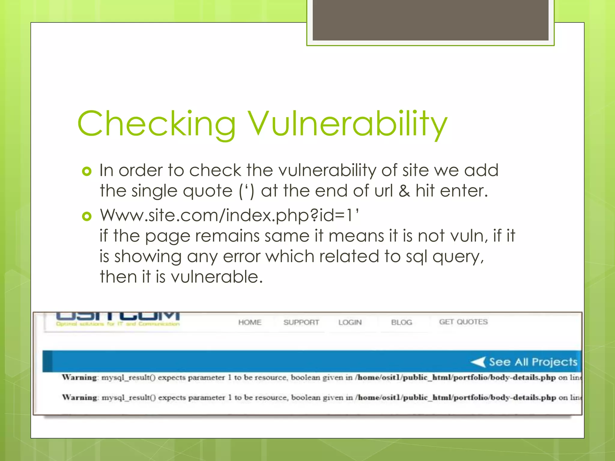 Checking Vulnerability  In order to check the vulnerability of site we add the single quote (‘) at the end of url & hit enter.  Www.site.com/index.php?id=1’ if the page remains same it means it is not vuln, if it is showing any error which related to sql query, then it is vulnerable. 