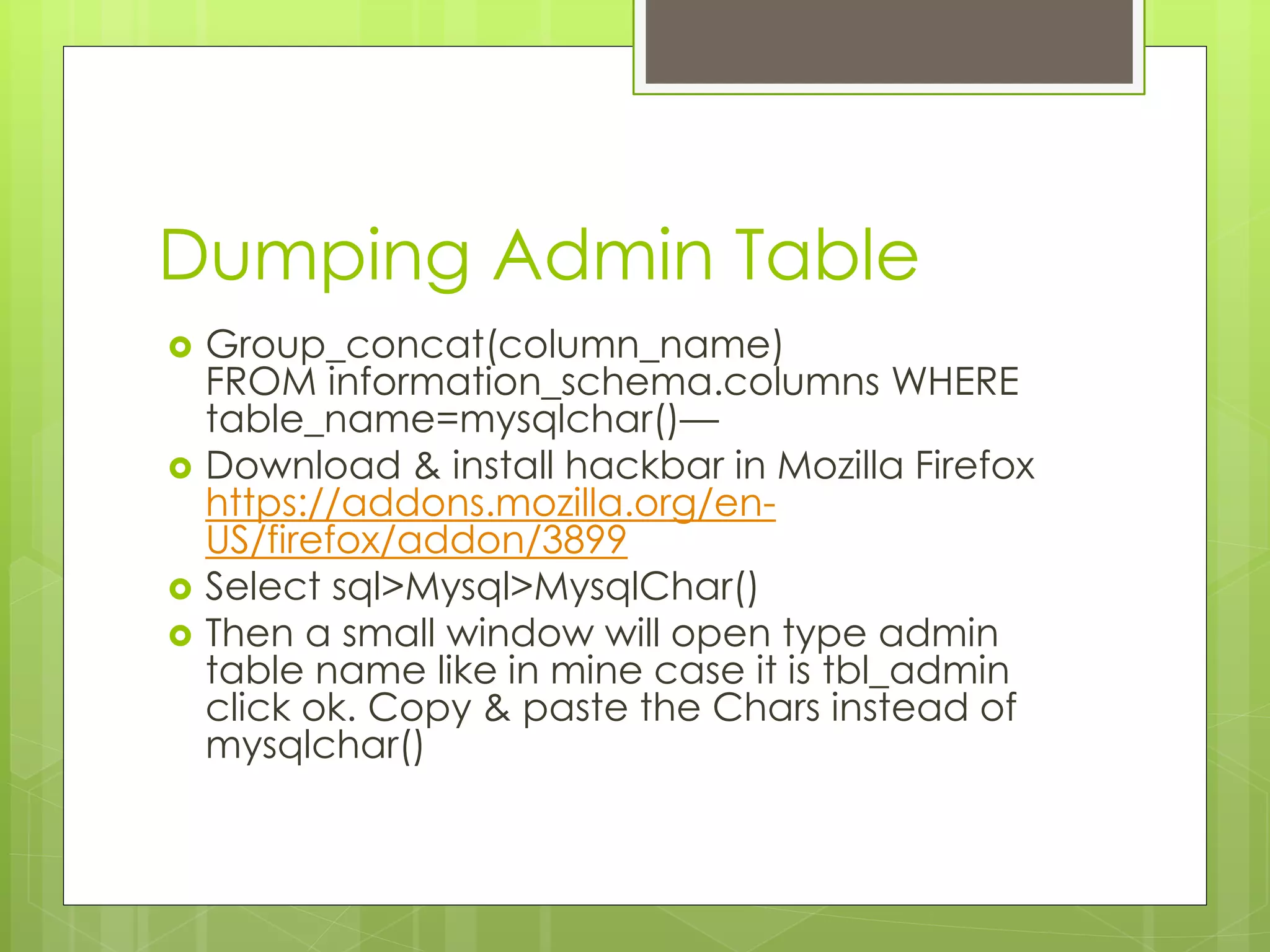 Dumping Admin Table  Group_concat(column_name) FROM information_schema.columns WHERE table_name=mysqlchar()—  Download & install hackbar in Mozilla Firefox https://addons.mozilla.org/en- US/firefox/addon/3899  Select sql>Mysql>MysqlChar()  Then a small window will open type admin table name like in mine case it is tbl_admin click ok. Copy & paste the Chars instead of mysqlchar() 