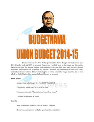 Finance minister Mr. Arun Jaitley presented the Union Budget for the financial year
2014-15 under Modi-led NDA government. There was a very high hope on the budget and the minister
had tried to keep the promise, mainly those promises which the BJP party gave in their election
manifesto. Special focus was on women and children’s facilities, the construction of world class cities,
and welfare of senior citizens. There were many pros as well as cons in the budget presented. Let us have
a look on the highlights of the maiden budget of the new government.
Fiscal Deficit:
Accepts fiscal deficit target of 4.1% of GDP for 2014-15
Fiscal deficit seen at 3.6% of GDP in 2015-16
Finance minister said: “We can’t spend beyond our means”
Tax-to-GDP ratio must be raised
Growth:
Aims for sustained growth of 7-8% in the next 3-4 years
Bound to usher in policies for higher growth and lower inflation
 