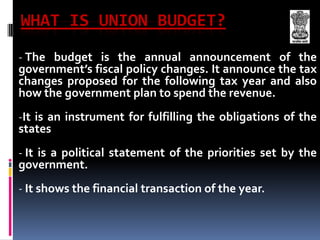 WHAT IS UNION BUDGET?The budget is the annual announcement of the government’s fiscal policy changes. It announce the tax changes proposed for the following tax year and also how the government plan to spend the revenue.