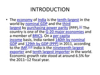 INTRODUCTION
• The economy of India is the tenth-largest in the
  world by nominal GDP and the third
  largest by purchasing power parity (PPP).[1] The
  country is one of the G-20 major economies and
  a member of BRICS. On a per capita
  income basis, India ranked 140th by nominal
  GDP and 129th by GDP (PPP) in 2011, according
  to the IMF.[13] India is the nineteenth largest
  exporter and tenth largest importer in the world.
  Economic growth rate stood at around 6.5% for
  the 2011–12 fiscal year.
 