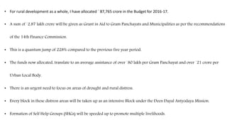 • For rural development as a whole, I have allocated ` 87,765 crore in the Budget for 2016-17.
• A sum of `2.87 lakh crore will be given as Grant in Aid to Gram Panchayats and Municipalities as per the recommendations
of the 14th Finance Commission.
• This is a quantum jump of 228% compared to the previous five year period.
• The funds now allocated, translate to an average assistance of over `80 lakh per Gram Panchayat and over `21 crore per
Urban Local Body.
• There is an urgent need to focus on areas of drought and rural distress.
• Every block in these distress areas will be taken up as an intensive Block under the Deen Dayal Antyodaya Mission.
• Formation of Self Help Groups (SHGs) will be speeded up to promote multiple livelihoods.
 