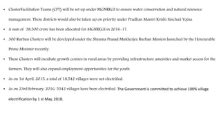 • ClusterFacilitation Teams (CFT) will be set up under MGNREGS to ensure water conservation and natural resource
management. These districts would also be taken up on priority under Pradhan Mantri Krishi Sinchaii Yojna.
• A sum of `38,500 crore has been allocated for MGNREGS in 2016-17.
• 300 Rurban Clusters will be developed under the Shyama Prasad Mukherjee Rurban Mission launched by the Honourable
Prime Minister recently.
• These Clusters will incubate growth centres in rural areas by providing infrastructure amenities and market access for the
farmers. They will also expand employment opportunities for the youth.
• As on 1st April, 2015, a total of 18,542 villages were not electrified.
• As on 23rd February, 2016, 5542 villages have been electrified. The Government is committed to achieve 100% village
electrification by 1 st May, 2018.
 