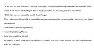 • ` 8,500 crore has been provided for Deendayal Upadhayaya Gram Jyoti Yojna and Integrated Power Development Schemes.
Swachh Bharat Mission is India’s biggest drive to improve sanitation and cleanliness, especially in rural India.
• ` 9,000 crore has been provided for Swachh Bharat Abhiyan.
• Of the 16.8 crore rural households as many as 12 crore households do not have computers and are 9 unlikely to have digitally
literate persons.
• Two Schemes to promote digital literacy:
 National Digital Literacy Mission;
 Digital Saksharta Abhiyan (DISHA).
• We now plan to launch a new Digital Literacy Mission Scheme for rural India to cover around 6 crore additional households
within the next 3 years.
 