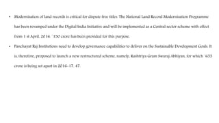 • Modernisation of land records is critical for dispute free titles. The National Land Record Modernisation Programme
has been revamped under the Digital India Initiative and will be implemented as a Central sector scheme with effect
from 1 st April, 2016. `150 crore has been provided for this purpose.
• Panchayat Raj Institutions need to develop governance capabilities to deliver on the Sustainable Development Goals. It
is, therefore, proposed to launch a new restructured scheme, namely, Rashtriya Gram Swaraj Abhiyan, for which `655
crore is being set apart in 2016-17. 47.
 