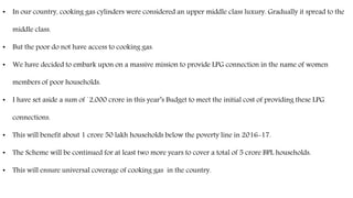 • In our country, cooking gas cylinders were considered an upper middle class luxury. Gradually it spread to the
middle class.
• But the poor do not have access to cooking gas.
• We have decided to embark upon on a massive mission to provide LPG connection in the name of women
members of poor households.
• I have set aside a sum of `2,000 crore in this year’s Budget to meet the initial cost of providing these LPG
connections.
• This will benefit about 1 crore 50 lakh households below the poverty line in 2016-17.
• The Scheme will be continued for at least two more years to cover a total of 5 crore BPL households.
• This will ensure universal coverage of cooking gas in the country.
 