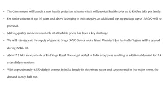 • The Government will launch a new health protection scheme which will provide health cover up to Rs.One lakh per family.
• For senior citizens of age 60 years and above belonging to this category, an additional top-up package up to `30,000 will be
provided.
• Making quality medicines available at affordable prices has been a key challenge.
• We will reinvigorate the supply of generic drugs. 3,000 Stores under Prime Minister’s Jan Aushadhi Yojana will be opened
during 2016-17.
• About 2.2 lakh new patients of End Stage Renal Disease get added in India every year resulting in additional demand for 3.4
crore dialysis sessions.
• With approximately 4,950 dialysis centres in India, largely in the private sector and concentrated in the major towns, the
demand is only half met.
 