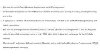 • This must become the Year of Economic Empowerment for SC/ST entrepreneurs.
• We have extensively interacted with the Dalit India Chamber of Commerce and Industry on building an entrepreneurship
eco- system.
• It is proposed to constitute a National Scheduled Caste and Scheduled Tribe Hub in the MSME Ministry in partnership with
industry associations.
• This Hub will provide professional support to Scheduled Caste and Scheduled Tribe entrepreneurs to fulfil the obligations
under the Central Government procurement policy 2012, adopt global best practices and leverage the Stand Up India
initiative.
• The schemes for welfare and skill development for Minorities such as Multi-sectoral Development Programme and USTAAD
shall be implemented effectively
 