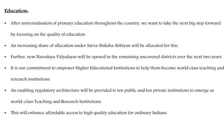 Education:
• After universalisation of primary education throughout the country, we want to take the next big step forward
by focusing on the quality of education.
• An increasing share of allocation under Sarva Shiksha Abhiyan will be allocated for this.
• Further, new Navodaya Vidyalayas will be opened in the remaining uncovered districts over the next two years.
• It is our commitment to empower Higher Educational Institutions to help them become world class teaching and
research institutions.
• An enabling regulatory architecture will be provided to ten public and ten private institutions to emerge as
world-class Teaching and Research Institutions.
• This will enhance affordable access to high quality education for ordinary Indians.
 