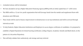 • A detailed scheme will be formulated.
• We have decided to set up a Higher Education Financing Agency (HEFA) with an initial capital base of `1,000 crores.
• The HEFA will be a 12 not-for-profit organisation that will leverage funds from the market and supplement them with
donations and CSR funds.
• These funds will be used to finance improvement in infrastructure in our top institutions and will be serviced through
internal accruals.
• To help Students, Higher Education Institutions and Employers to access degree certificates of candidates, it is proposed to
establish a Digital Depository for School Leaving Certificates, College Degrees, Academic Awards and Mark sheets, on the
pattern of a Securities Depository.
• This will help validate their authenticity, safe storage and easy retrieval.
 