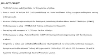 SKILL DEVELOPMENT:
• “Skill India” mission seeks to capitalise our demographic advantage.
• Since its launch, the National Skill Development Mission has created an elaborate skilling eco-system and imparted training
to 76 lakh youth.
• We want to bring entrepreneurship to the doorsteps of youth through Pradhan Mantri Kaushal Vikas Yojana (PMKVY).
• We have decided to set up 1500 Multi Skill Training Institutes across the country.
• I am setting aside an amount of `1,700 crore for these initiatives.
• We have decided to set up a National Board for Skill Development Certification in partnership with the industry and
academia.
• We propose to further scale up Pradhan Mantri Kaushal Vikas Yojna to skill one crore youth over the next three years.
Entrepreneurship Education and Training will be provided in 2200 colleges, 300 schools, 500 Government ITIs and 50
Vocational Training Centres through Massive Open Online Courses.
 
