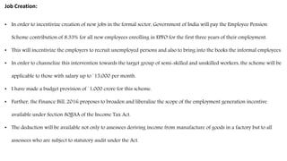 Job Creation:
• In order to incentivize creation of new jobs in the formal sector, Government of India will pay the Employee Pension
Scheme contribution of 8.33% for all new employees enrolling in EPFO for the first three years of their employment.
• This will incentivize the employers to recruit unemployed persons and also to bring into the books the informal employees.
• In order to channelize this intervention towards the target group of semi-skilled and unskilled workers, the scheme will be
applicable to those with salary up to `15,000 per month.
• I have made a budget provision of `1,000 crore for this scheme.
• Further, the Finance Bill, 2016 proposes to broaden and liberalize the scope of the employment generation incentive
available under Section 80JJAA of the Income Tax Act.
• The deduction will be available not only to assessees deriving income from manufacture of goods in a factory but to all
assessees who are subject to statutory audit under the Act.
 