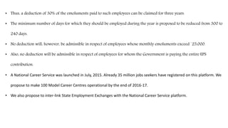 • Thus, a deduction of 30% of the emoluments paid to such employees can be claimed for three years.
• The minimum number of days for which they should be employed during the year is proposed to be reduced from 300 to
240 days.
• No deduction will, however, be admissible in respect of employees whose monthly emoluments exceed `25,000.
• Also, no deduction will be admissible in respect of employees for whom the Government is paying the entire EPS
contribution.
• A National Career Service was launched in July, 2015. Already 35 million jobs seekers have registered on this platform. We
propose to make 100 Model Career Centres operational by the end of 2016-17.
• We also propose to inter-link State Employment Exchanges with the National Career Service platform.
 