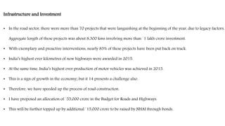 Infrastructure and Investment
• In the road sector, there were more than 70 projects that were languishing at the beginning of the year, due to legacy factors.
Aggregate length of these projects was about 8,300 kms involving more than `1 lakh crore investment.
• With exemplary and proactive interventions, nearly 85% of these projects have been put back on track.
• India’s highest ever kilometres of new highways were awarded in 2015.
• At the same time, India’s highest ever production of motor vehicles was achieved in 2015.
• This is a sign of growth in the economy; but it 14 presents a challenge also.
• Therefore, we have speeded up the process of road construction.
• I have proposed an allocation of `55,000 crore in the Budget for Roads and Highways.
• This will be further topped up by additional `15,000 crore to be raised by NHAI through bonds.
 