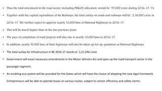 • Thus the total investment in the road sector, including PMGSY allocation, would be `97,000 crore during 2016-17. 74.
• Together with the capital expenditure of the Railways, the total outlay on roads and railways will be `2,18,000 crore in
2016-17. We further expect to approve nearly 10,000 kms of National Highways in 2016-17.
• This will be much higher than in the two previous years.
• The pace of completion of road projects will also rise to nearly 10,000 kms in 2016-17.
• In addition, nearly 50,000 kms of State highways will also be taken up for up-gradation as National Highways.
• The total outlay for infrastructure in BE 2016-17 stands at `2,21,246 crore.
• Government will enact necessary amendments in the Motor Vehicles Act and open up the road transport sector in the
passenger segment.
• An enabling eco-system will be provided for the States which will have the choice of adopting the new legal framework.
Entrepreneurs will be able to operate buses on various routes, subject to certain efficiency and safety norms.
 